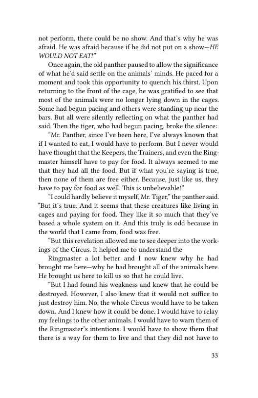 not perform, there could be no show. And that’s why he was afraid. He was afraid because if he did not put on a show—HE WOULD NOT EAT!"  Once again, the old panther paused to allow the significance of what he’d said settle on the animals’ minds. He paced for a ‘moment and took this opportunity to quench his thirst. Upon returning to the front of the cage, he was gratified to see that most of the animals were no longer lying down in the cages. Some had begun pacing and others were standing up near the bars. But all were silently reflecting on what the panther had said. Then the tiger, who had begun pacing, broke the silence  “Mr. Panther, since I’ve been here, I’ve always known that if 1 wanted to eat, I would have to perform. But I never would have thought that the Keepers, the Trainers, and even the Ring- master himself have to pay for food. It always seemed to me that they had all the food. But if what you’re saying is true, then none of them are free either. Because, just like us, they have to pay for food as well. This is unbelievable!™  “I could hardly believe it myself, Mr. Tiger the panther said. “But it’s true. And it seems that these creatures like living in cages and paying for food. They like it so much that they’ve based a whole system on it. And this truly is odd because in the world that I came from, food was free.  “But this revelation allowed me to see deeper into the work- ings of the Circus. It helped me to understand the  Ringmaster a lot better and I now knew why he had brought me here—why he had brought all of the animals here. He brought us here to kil us so that he could live.  “But I had found his weakness and knew that he could be destroyed. However, I also knew that it would not suffice to just destroy him. No, the whole Circus would have to be taken down. And I knew how it could be done. I would have to relay my feelings to the other animals. I would have to warn them of the Ringmaster’s intentions. I would have to show them that there is a way for them to live and that they did not have to  33 